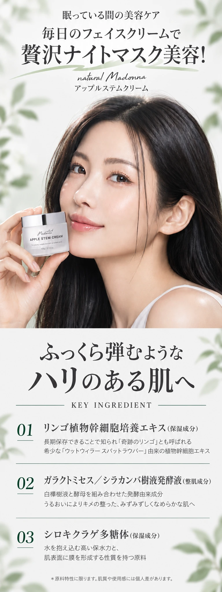 眠っている間の美容ケア 毎日のフェイスクリームで贅沢ナイトマスク美容！ natural Madonna アップルステムクリーム ふっくら弾むようなハリのある肌へ KEY INGREDIENT 01 リンゴ植物幹細胞培養エキス（保湿成分）02 ガラクトミセス／シラカンバ樹液発酵液（整肌成分）03 シロキクラゲ多糖体（保湿成分）＊原料特性に限ります。肌質や使用感には個人差があります。