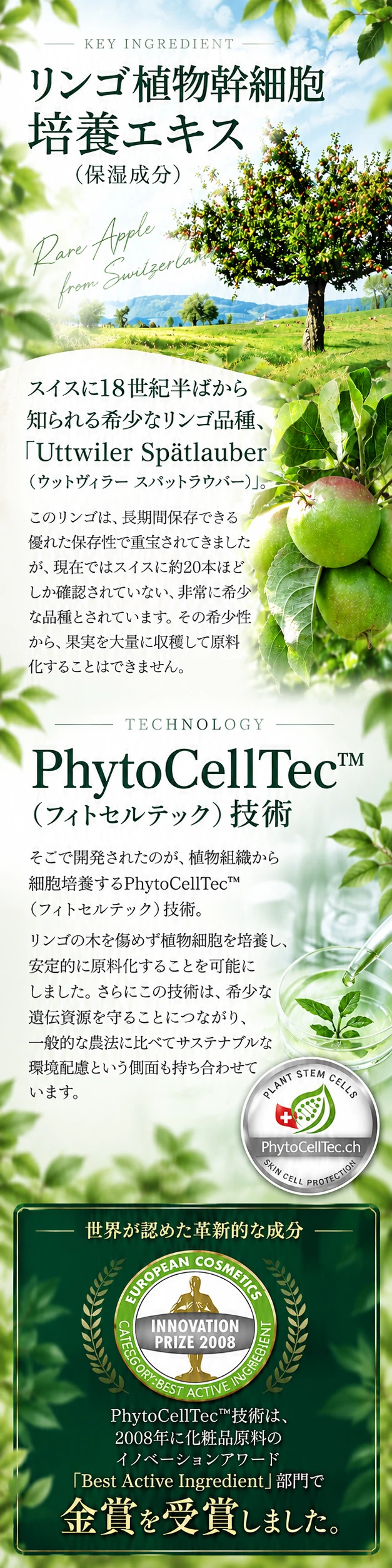 KEY INGREDIENT リンゴ植物幹細胞培養エキス（保湿成分） スイスに18世紀半ばから知られる希少なリンゴ品種「ウットウィラー スパットラウバー」。TECHNOLOGY PhytoCellTec（フィトセルテック）技術 世界が認めた革新的な成分 PhytoCellTec技術は、2008年に化粧品原料のイノベーションアワード「Best Active Ingredient」部門で金賞を受賞しました。