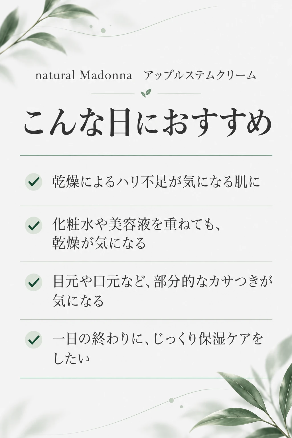 natural Madonna アップルステムクリーム こんな日におすすめ 乾燥によるハリ不足が気になる肌に／化粧水や美容液を重ねても、乾燥が気になる／目元や口元など、部分的なカサつきが気になる／一日の終わりに、じっくり保湿ケアをしたい