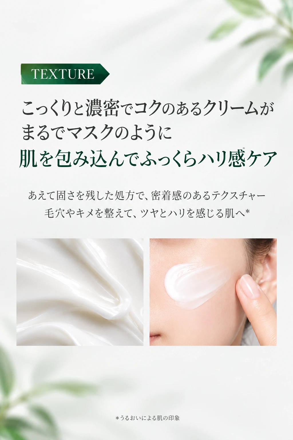 TEXTURE こっくりと濃密でコクのあるクリームがまるでマスクのように肌を包み込んでふっくらハリ感ケア あえて固さを残した処方で、密着感のあるテクスチャー 毛穴やキメを整えて、ツヤとハリを感じる肌へ＊ ＊うるおいによる肌の印象