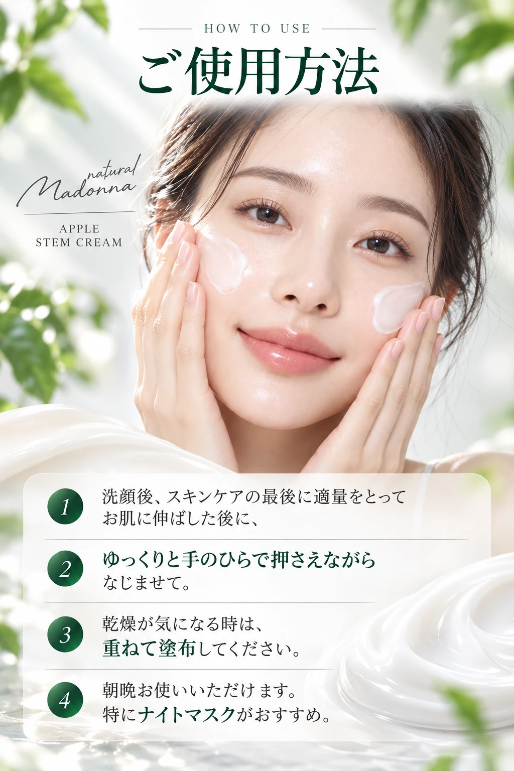 HOW TO USE ご使用方法 1 洗顔後、スキンケアの最後に適量をとってお肌に伸ばした後に、2 ゆっくりと手のひらで押さえながらなじませて。3 乾燥が気になる時は、重ねて塗布してください。4 朝晩お使いいただけます。特にナイトマスクがおすすめ。