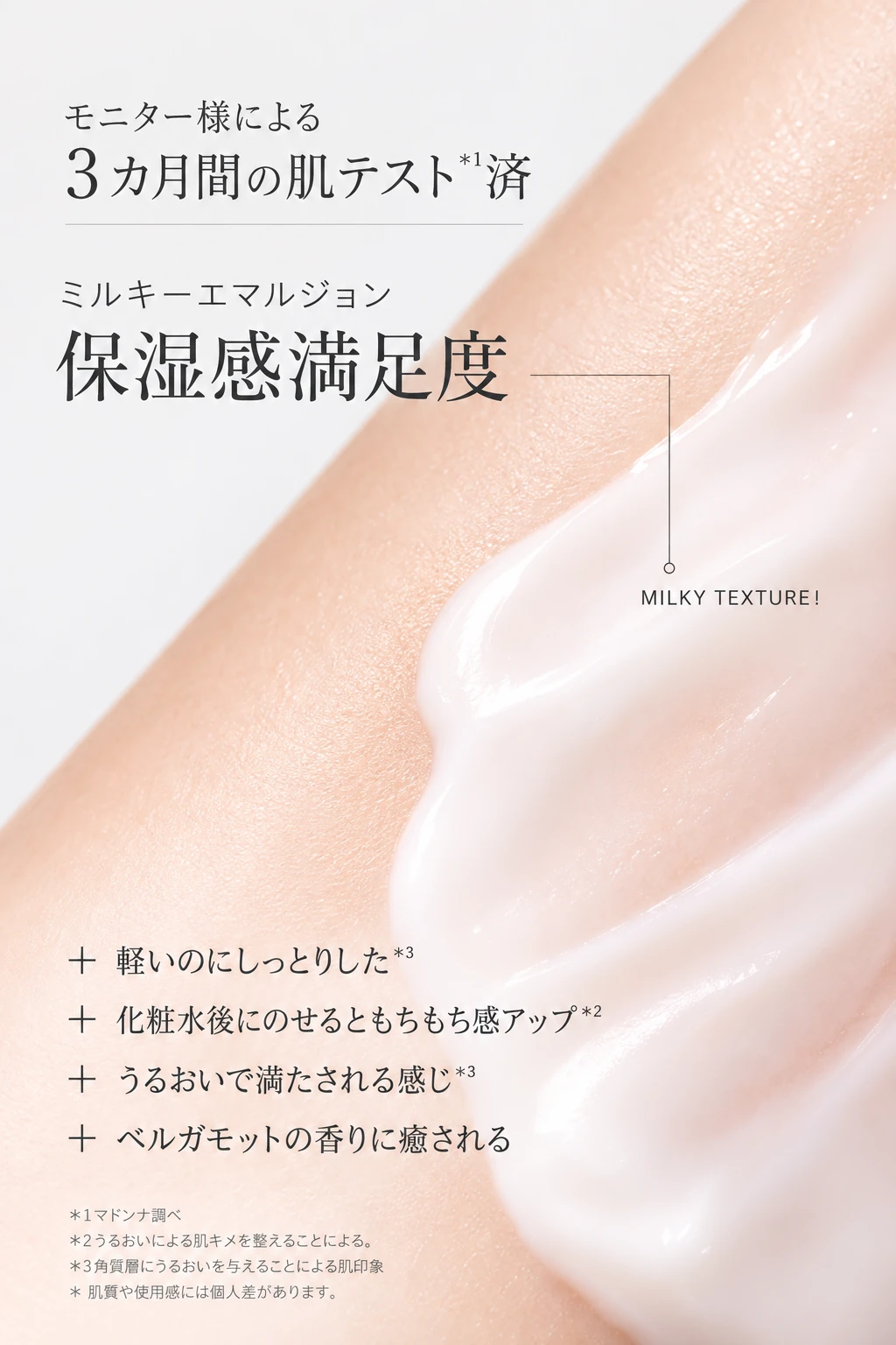モニター様による3カ月間の肌テスト＊1済　ミルキーエマルジョン 保湿感満足度　MILKY TEXTURE! 軽いのにしっとりした＊3 化粧水後にのせるともちもち感アップ＊2 うるおいで満たされる感じ＊3 ベルガモットの香りに癒される　＊1マドンナ調べ ＊2うるおいによる肌キメを整えることによる。＊3角質層にうるおいを与えることによる肌印象 ＊肌質や使用感には個人差があります。