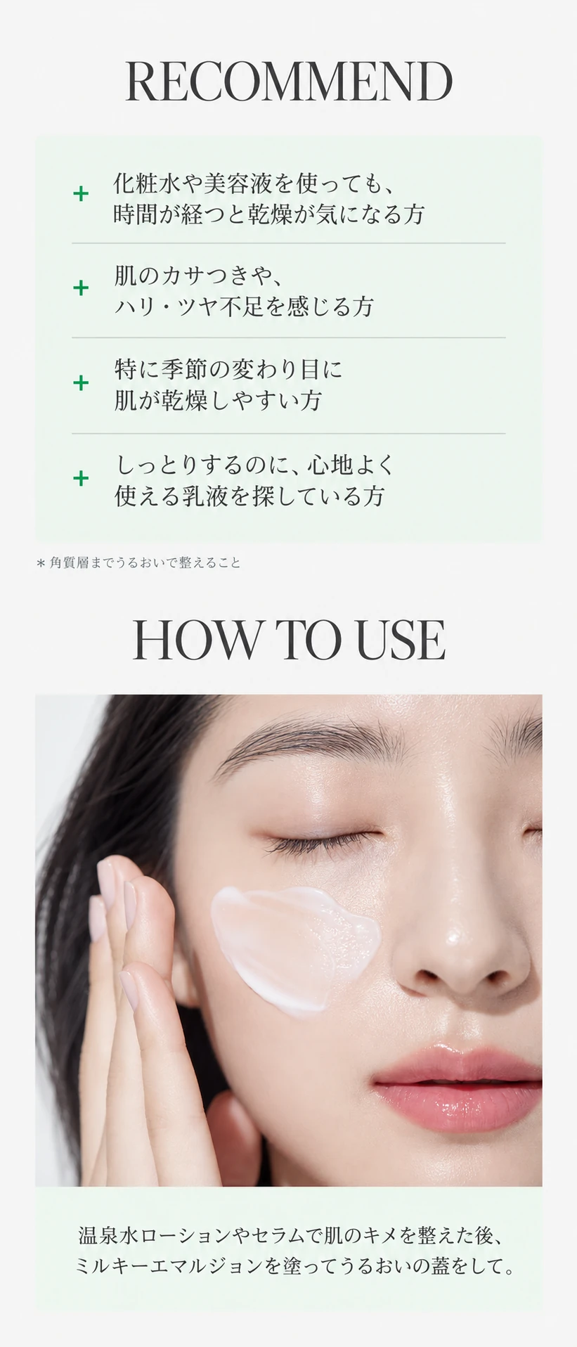 RECOMMEND 化粧水や美容液を使っても、時間が経つと乾燥が気になる方／肌のカサつきや、ハリ・ツヤ不足を感じる方／特に季節の変わり目に肌が乾燥しやすい方／しっとりするのに、心地よく使える乳液を探している方　HOW TO USE 温泉水ローションやセラムで肌のキメを整えた後、ミルキーエマルジョンを塗ってうるおいの蓋をして。