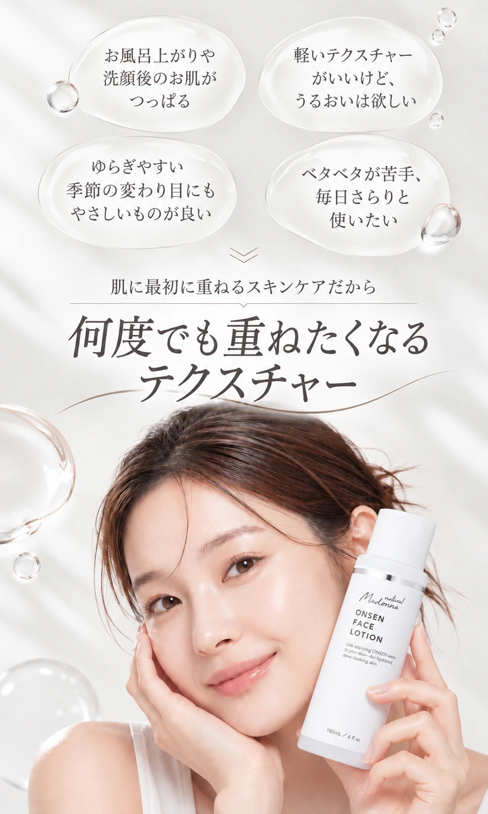 お風呂上がりや洗顔後のお肌がつっぱる／軽いテクスチャーがいいけど、うるおいは欲しい／ゆらぎやすい季節の変わり目にもやさしいものが良い／ベタベタが苦手、毎日さらりと使いたい　肌に最初に重ねるスキンケアだから　何度でも重ねたくなるテクスチャー