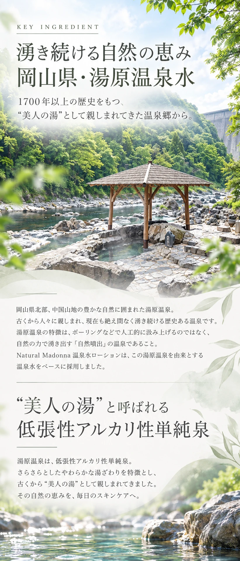 KEY INGREDIENT 湧き続ける自然の恵み 岡山県・湯原温泉水　1700年以上の歴史をもつ、“美人の湯”として親しまれてきた温泉郷から。　“美人の湯”と呼ばれる低張性アルカリ性単純泉
