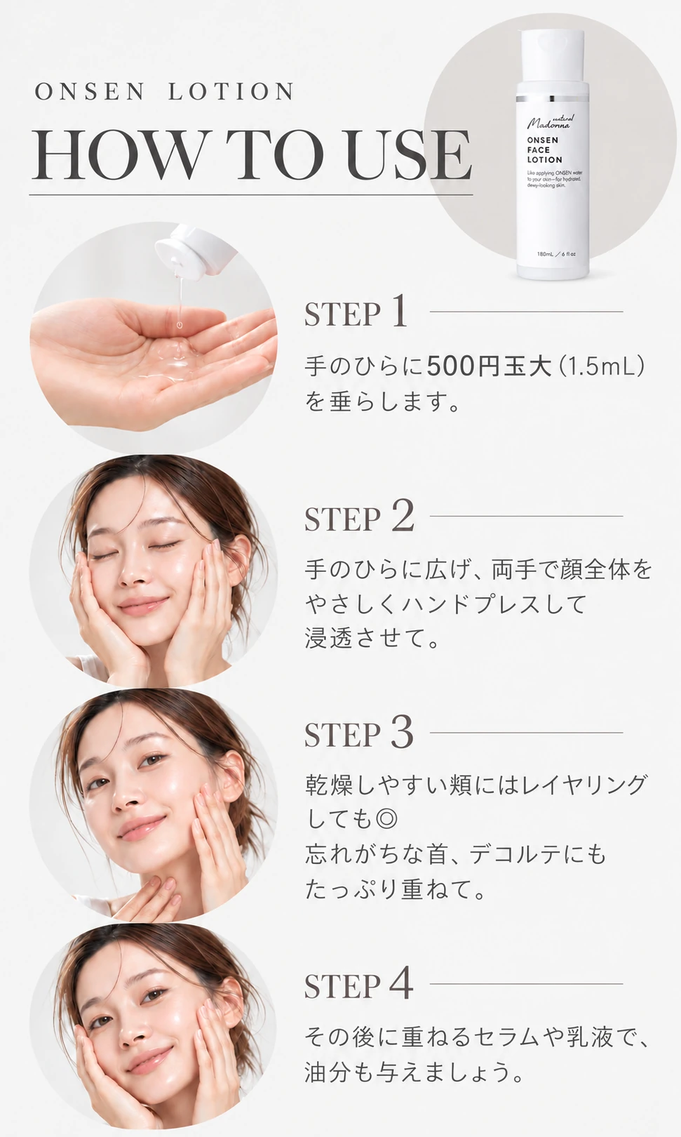 ONSEN LOTION HOW TO USE STEP1 手のひらに500円玉大（1.5mL）を垂らします。 STEP2 手のひらに広げ、両手で顔全体をやさしくハンドプレスして浸透させて。 STEP3 乾燥しやすい頬にはレイヤリングしても◎ 忘れがちな首、デコルテにもたっぷり重ねて。 STEP4 その後に重ねるセラムや乳液で、油分も与えましょう。