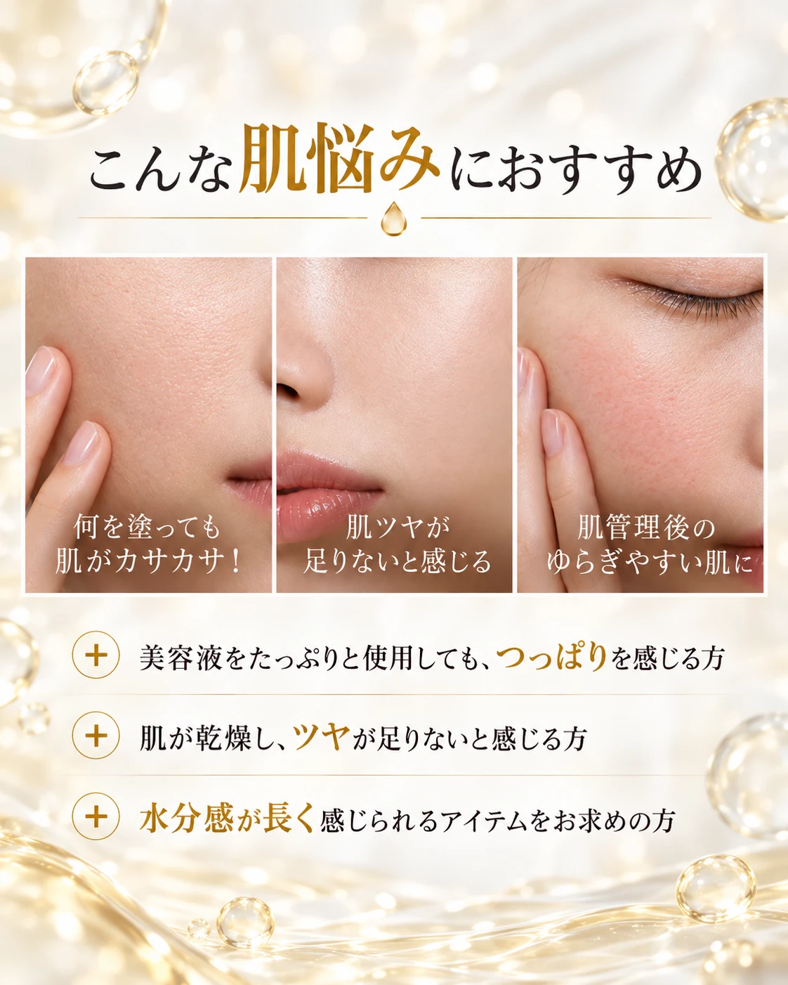 こんな肌悩みにおすすめ 何を塗っても肌がカサカサ！ 肌ツヤが足りないと感じる 肌管理後のゆらぎやすい肌に 美容液をたっぷりと使用しても、つっぱりを感じる方 肌が乾燥し、ツヤが足りないと感じる方 水分感が長く感じられるアイテムをお求めの方