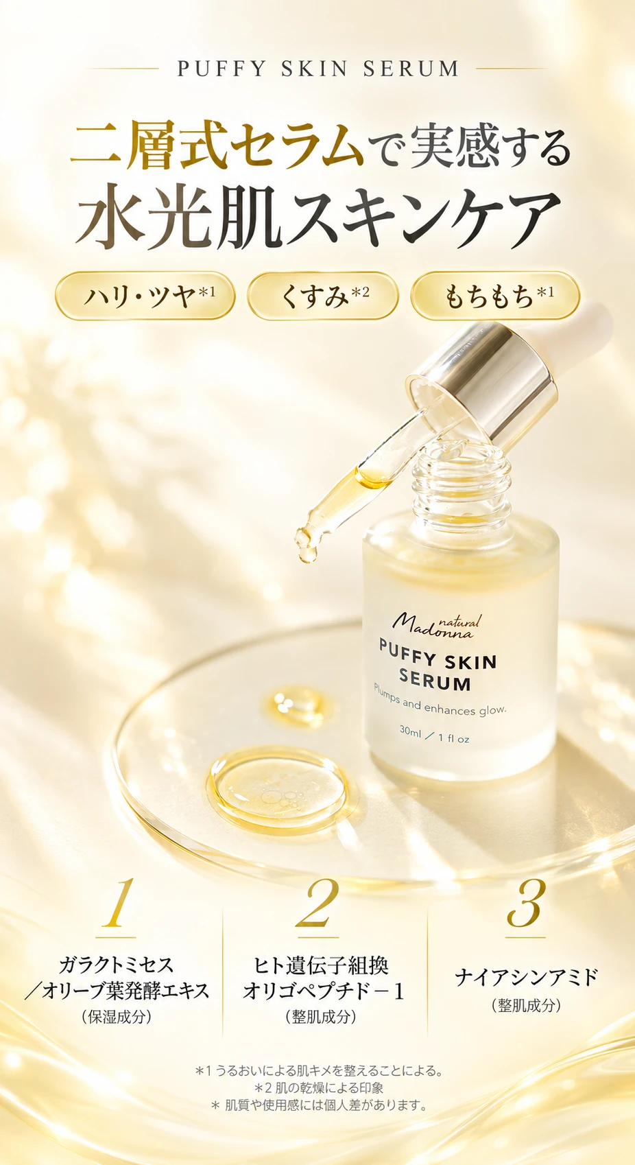 PUFFY SKIN SERUM 二層式セラムで実感する水光肌スキンケア ハリ・ツヤ＊1 くすみ＊2 もちもち＊1 1 ガラクトミセス／オリーブ葉発酵エキス（保湿成分） 2 ヒト遺伝子組換オリゴペプチド－1（整肌成分） 3 ナイアシンアミド（整肌成分） ＊1 うるおいによる肌キメを整えることによる。＊2 肌の乾燥による印象 ＊肌質や使用感には個人差があります。