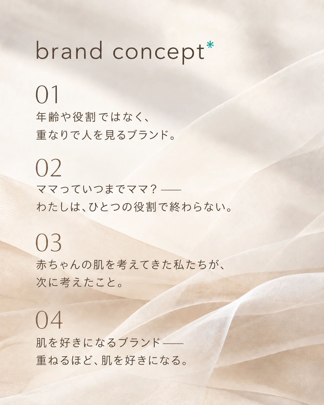 brand concept 01 年齢や役割ではなく、重なりで人を見るブランド。 02 ママっていつまでママ？——わたしは、ひとつの役割で終わらない。 03 赤ちゃんの肌を考えてきた私たちが、次に考えたこと。 04 肌を好きになるブランド——重ねるほど、肌を好きになる。