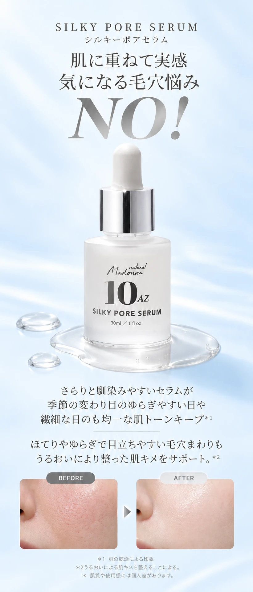 SILKY PORE SERUM シルキーポアセラム 肌に重ねて実感 気になる毛穴悩み NO! さらりと馴染みやすいセラムが季節の変わり目のゆらぎやすい日や繊細な日も均一な肌トーンキープ＊1 ほてりやゆらぎで目立ちやすい毛穴まわりもうるおいにより整った肌キメをサポート。＊2 BEFORE AFTER ＊1 肌の乾燥による印象 ＊2うるおいによる肌キメを整えることによる。＊肌質や使用感には個人差があります。