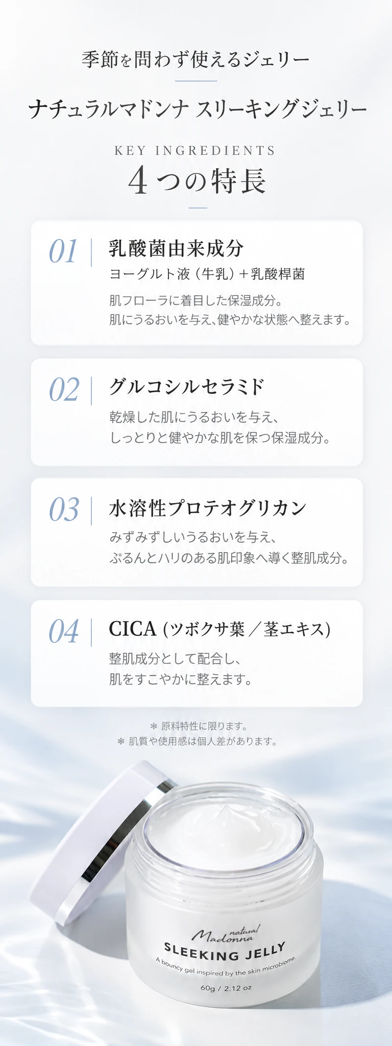 季節を問わず使えるジェリー ナチュラルマドンナ スリーキングジェリー KEY INGREDIENTS 4つの特長 01 乳酸菌由来成分 ヨーグルト液（牛乳）＋乳酸桿菌 02 グルコシルセラミド 03 水溶性プロテオグリカン 04 CICA（ツボクサ葉／茎エキス） ＊原料特性に限ります。＊肌質や使用感は個人差があります。