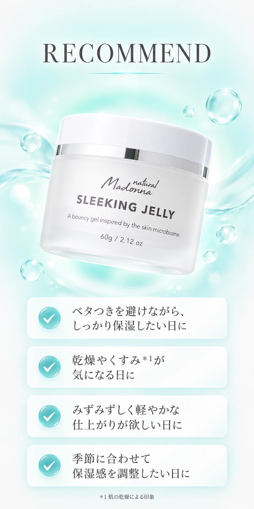 RECOMMEND ベタつきを避けながら、しっかり保湿したい日に／乾燥やくすみ＊1が気になる日に／みずみずしく軽やかな仕上がりが欲しい日に／季節に合わせて保湿感を調整したい日に ＊1 肌の乾燥による印象
