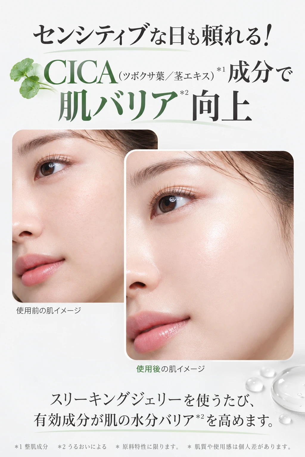 センシティブな日も頼れる！CICA（ツボクサ葉／茎エキス）＊1成分で肌バリア＊2向上 使用前の肌イメージ 使用後の肌イメージ スリーキングジェリーを使うたび、有効成分が肌の水分バリア＊2を高めます。 ＊1 整肌成分 ＊2 うるおいによる ＊原料特性に限ります。＊肌質や使用感は個人差があります。